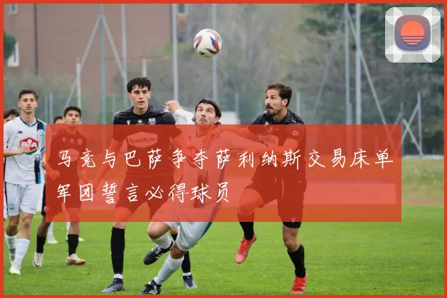 马竞与巴萨争夺萨利纳斯交易床单军团誓言必得球员